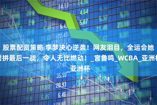 股票配资策略 李梦决心逆袭！网友泪目，全运会她誓拼最后一战，令人无比燃动！_宫鲁鸣_WCBA_亚洲杯