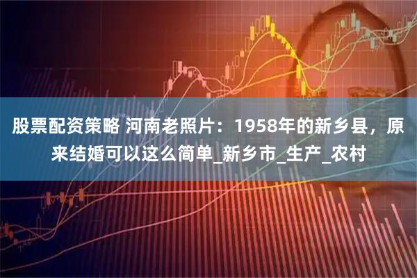 股票配资策略 河南老照片：1958年的新乡县，原来结婚可以这么简单_新乡市_生产_农村
