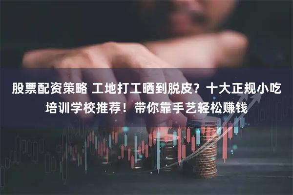 股票配资策略 工地打工晒到脱皮？十大正规小吃培训学校推荐！带你靠手艺轻松赚钱