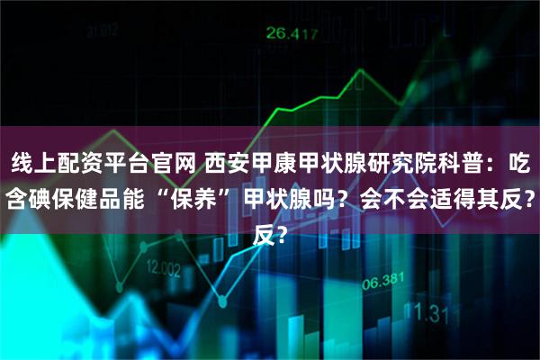 线上配资平台官网 西安甲康甲状腺研究院科普：吃含碘保健品能 “保养” 甲状腺吗？会不会适得其反？