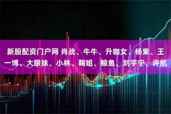 新股配资门户网 肖战、牛牛、升咖女、杨紫、王一博、大眼妹、小林、鞠姐、鲸鱼、刘宇宁、许凯