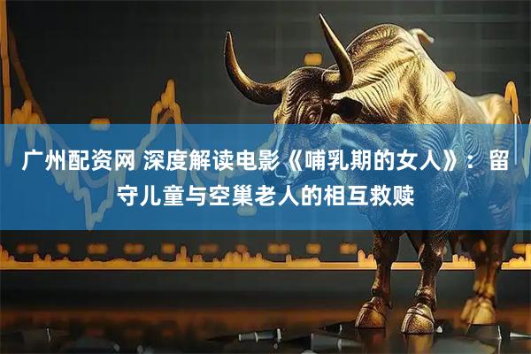 广州配资网 深度解读电影《哺乳期的女人》：留守儿童与空巢老人的相互救赎