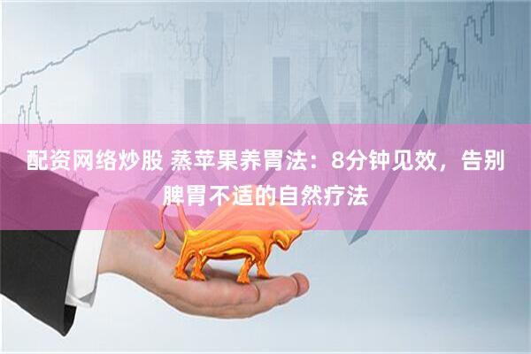 配资网络炒股 蒸苹果养胃法：8分钟见效，告别脾胃不适的自然疗法