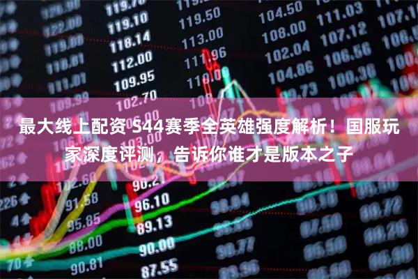 最大线上配资 S44赛季全英雄强度解析！国服玩家深度评测，告诉你谁才是版本之子