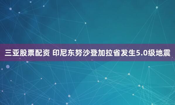 三亚股票配资 印尼东努沙登加拉省发生5.0级地震